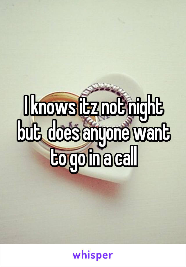 I knows itz not night but  does anyone want to go in a call