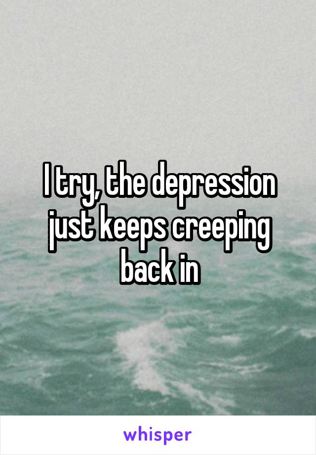 I try, the depression just keeps creeping back in