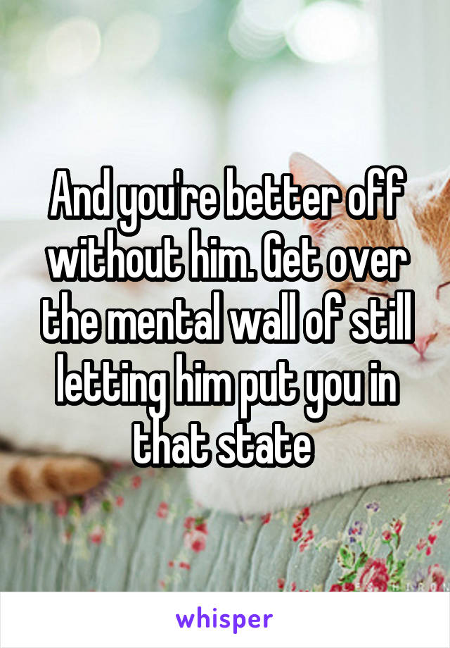 And you're better off without him. Get over the mental wall of still letting him put you in that state 