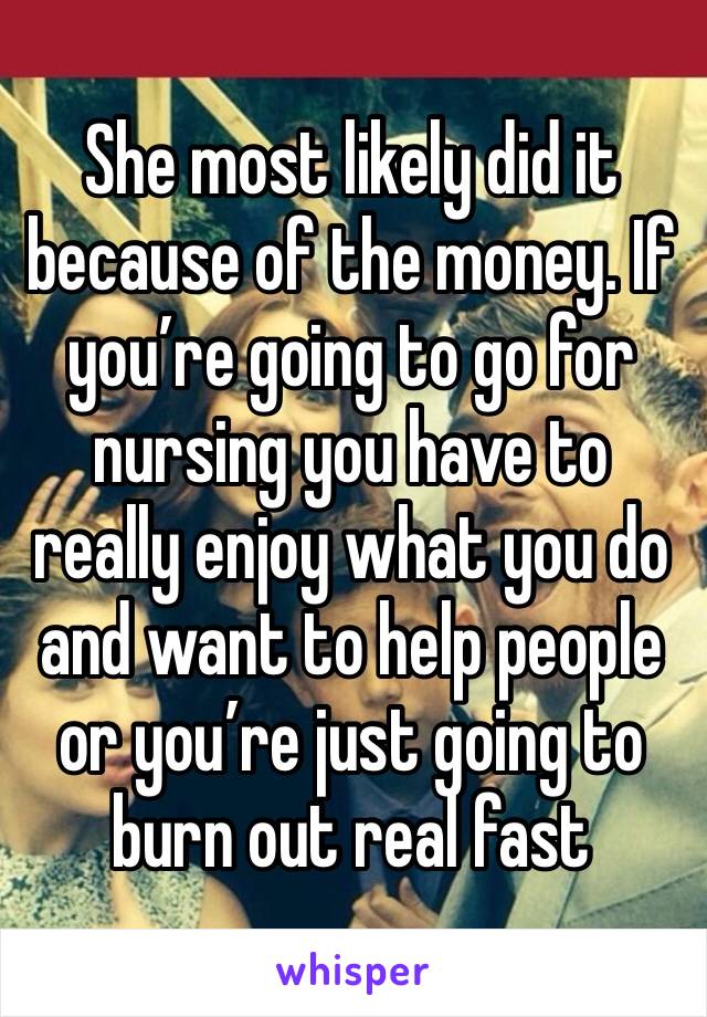 She most likely did it because of the money. If you’re going to go for nursing you have to really enjoy what you do and want to help people or you’re just going to burn out real fast