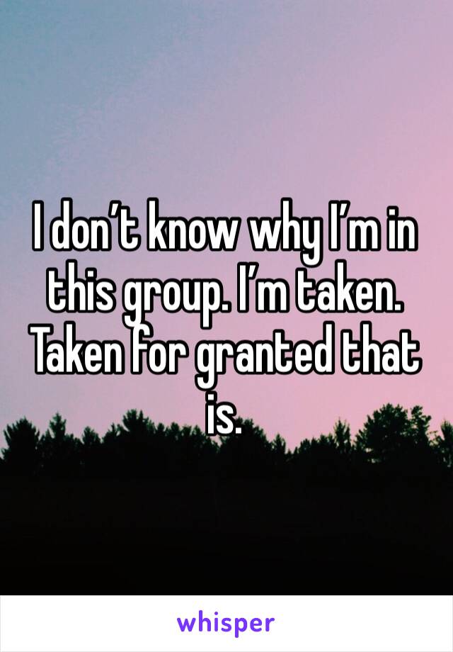 I don’t know why I’m in this group. I’m taken. Taken for granted that is. 