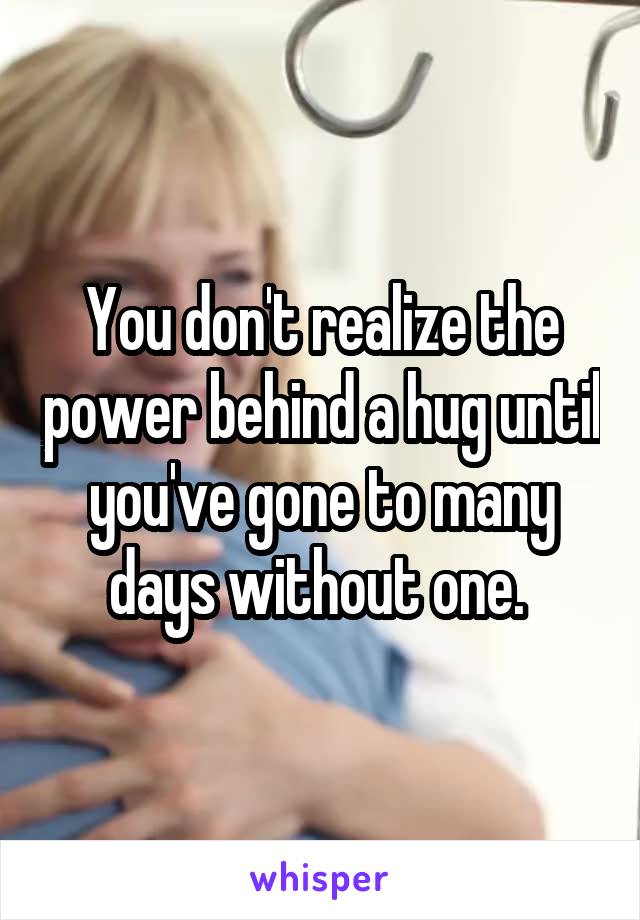You don't realize the power behind a hug until you've gone to many days without one. 