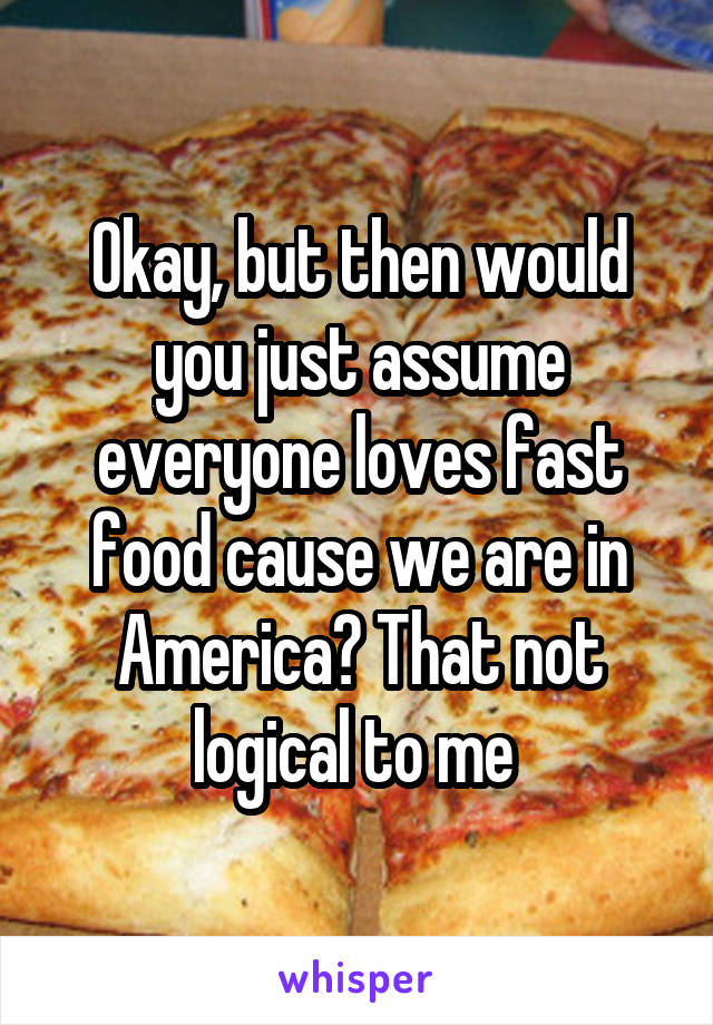Okay, but then would you just assume everyone loves fast food cause we are in America? That not logical to me 