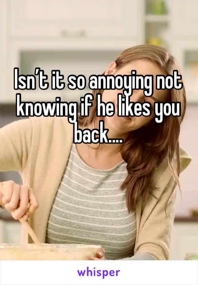 Isn’t it so annoying not knowing if he likes you back....