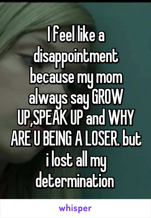 I feel like a disappointment because my mom always say GROW UP,SPEAK UP and WHY ARE U BEING A LOSER. but i lost all my determination 