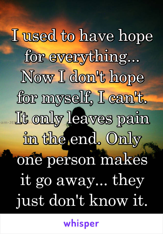 I used to have hope for everything... Now I don't hope for myself, I can't. It only leaves pain in the end. Only one person makes it go away... they just don't know it.
