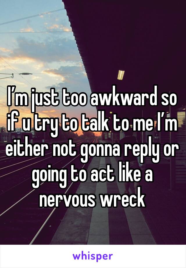 I’m just too awkward so if u try to talk to me I’m either not gonna reply or going to act like a nervous wreck