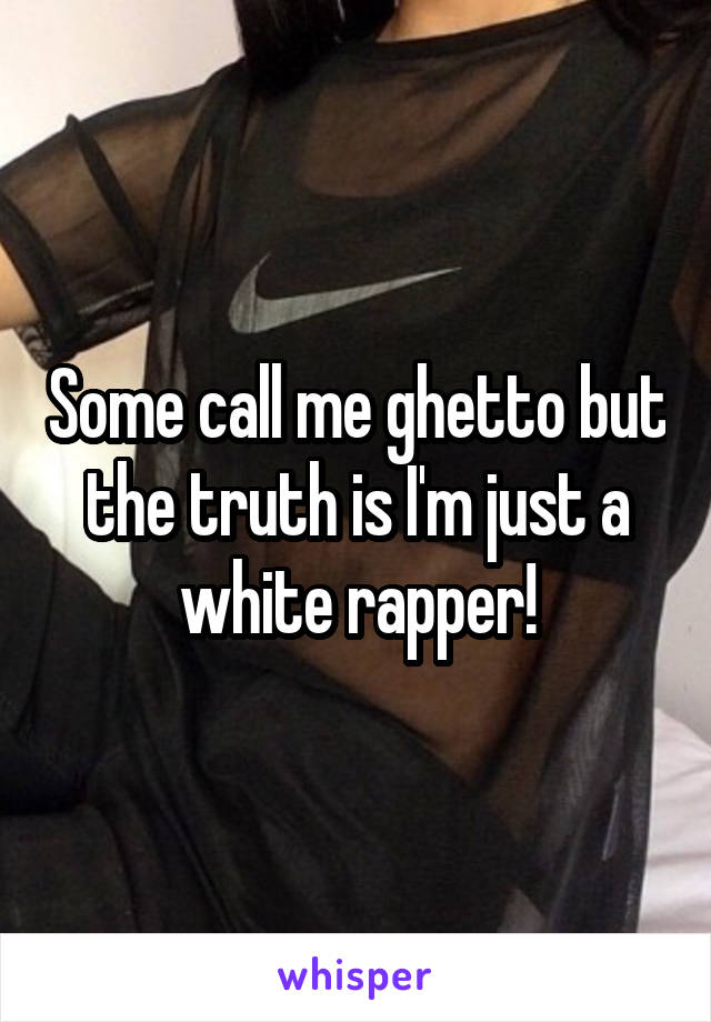 Some call me ghetto but the truth is I'm just a white rapper!
