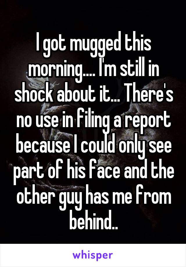 I got mugged this morning.... I'm still in shock about it... There's no use in filing a report because I could only see part of his face and the other guy has me from behind..