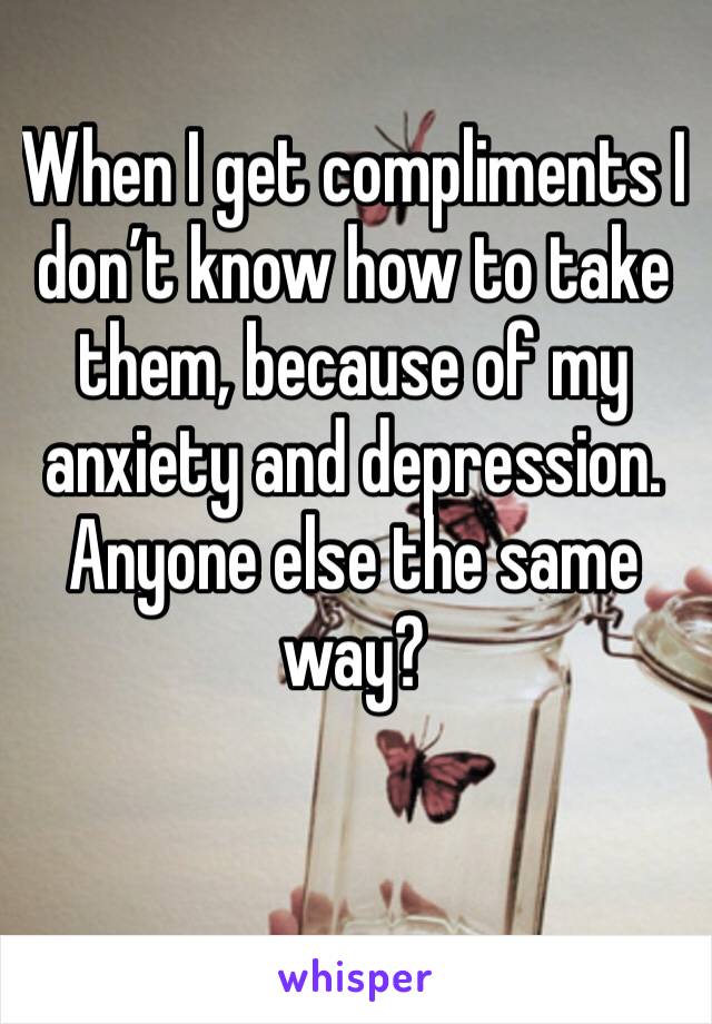 When I get compliments I don’t know how to take them, because of my anxiety and depression. Anyone else the same way? 