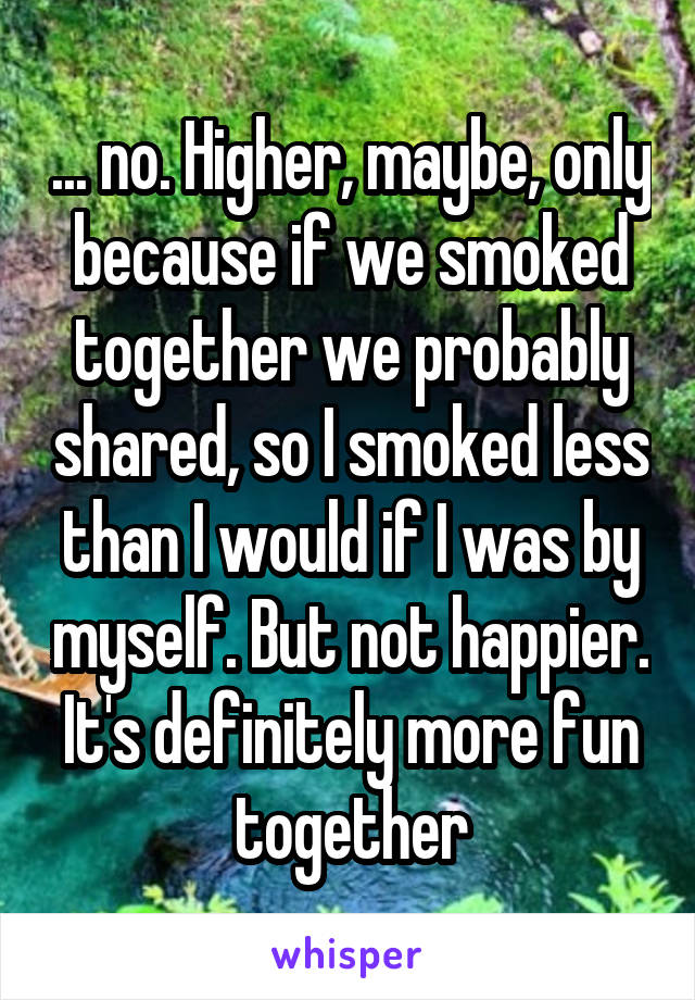 ... no. Higher, maybe, only because if we smoked together we probably shared, so I smoked less than I would if I was by myself. But not happier. It's definitely more fun together