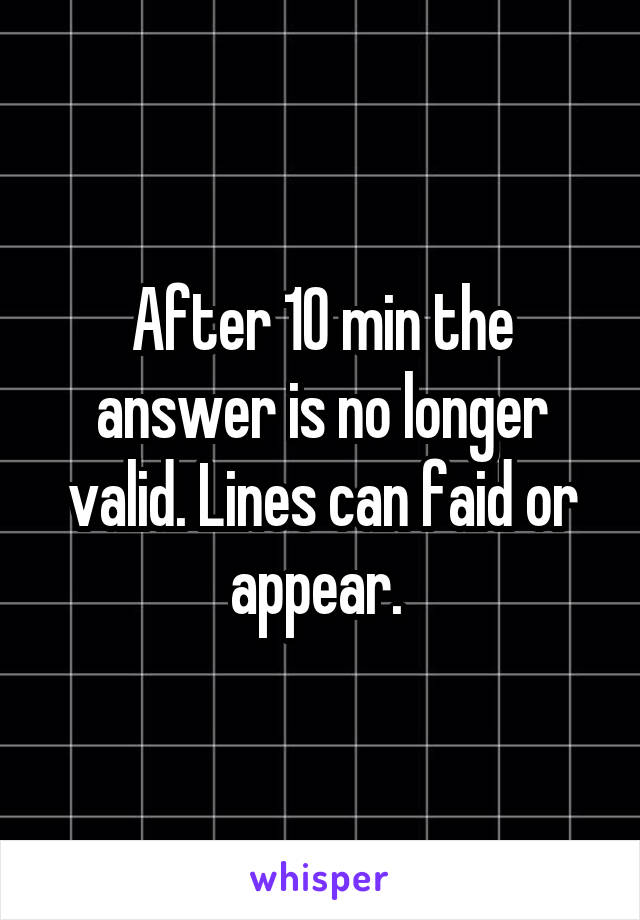 After 10 min the answer is no longer valid. Lines can faid or appear. 