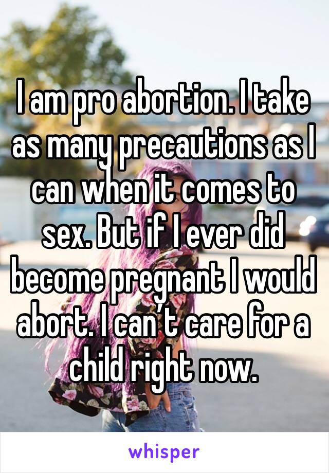 I am pro abortion. I take as many precautions as I can when it comes to sex. But if I ever did become pregnant I would abort. I can’t care for a child right now.
