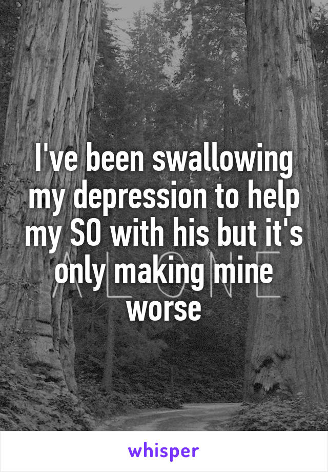 I've been swallowing my depression to help my SO with his but it's only making mine worse