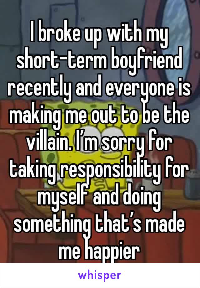 I broke up with my short-term boyfriend recently and everyone is making me out to be the villain. I’m sorry for taking responsibility for myself and doing something that’s made me happier