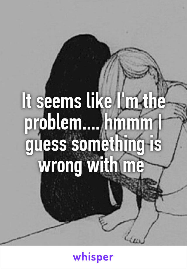 It seems like I'm the problem.... hmmm I guess something is wrong with me 