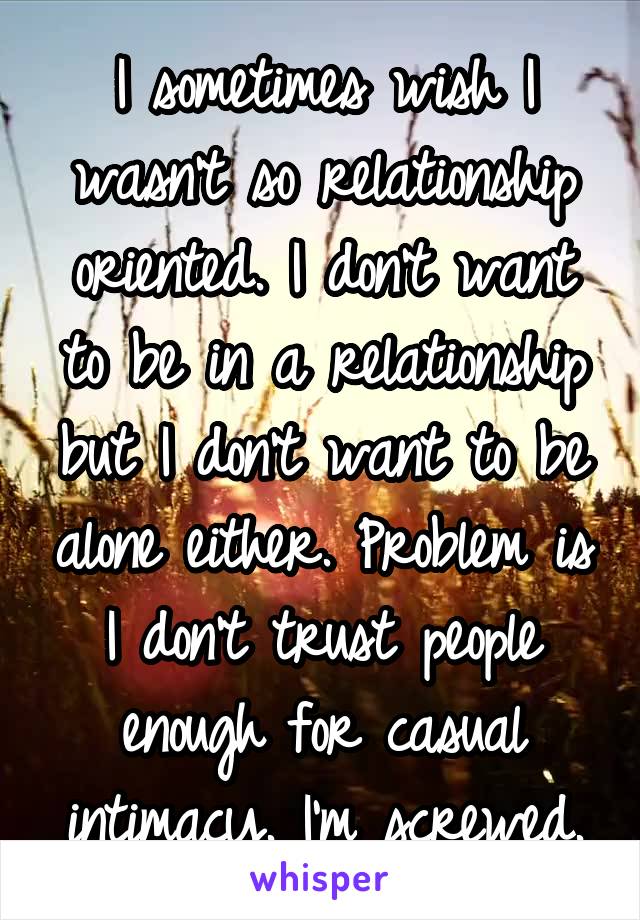 I sometimes wish I wasn't so relationship oriented. I don't want to be in a relationship but I don't want to be alone either. Problem is I don't trust people enough for casual intimacy. I'm screwed.