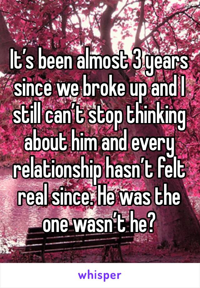 It’s been almost 3 years since we broke up and I still can’t stop thinking about him and every relationship hasn’t felt real since. He was the one wasn’t he?