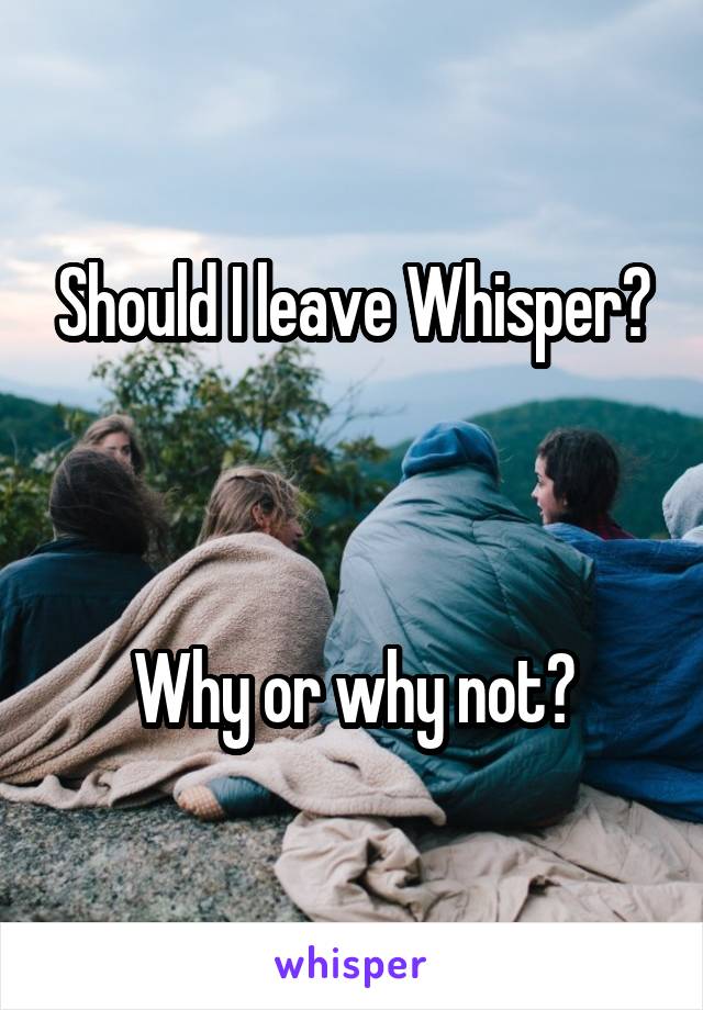 Should I leave Whisper?



Why or why not?
