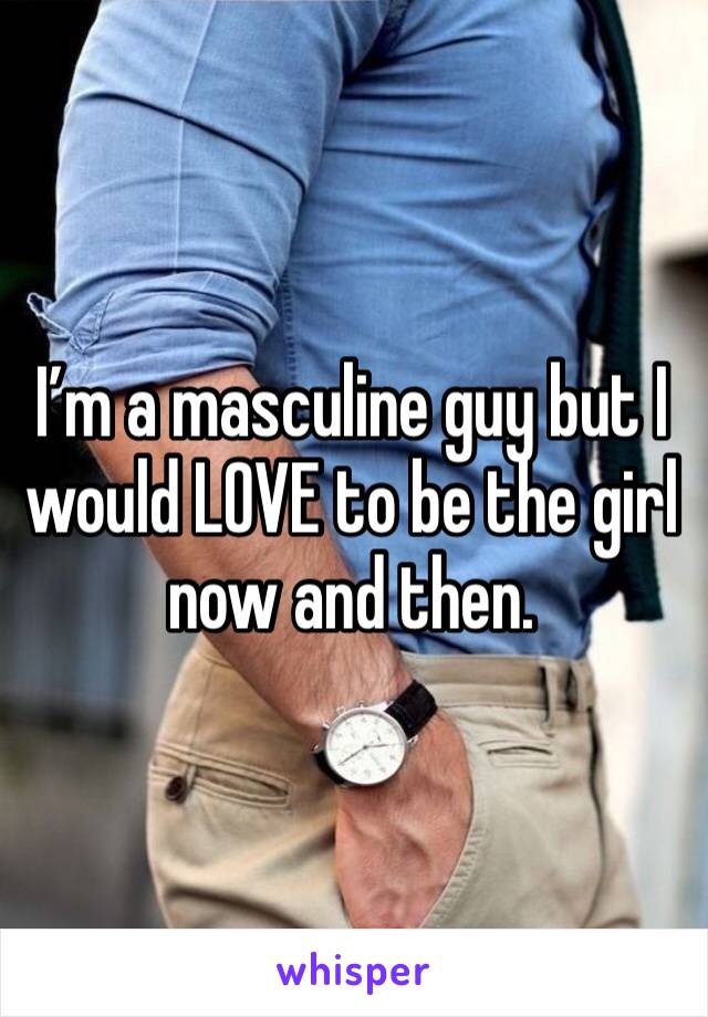 I’m a masculine guy but I would LOVE to be the girl now and then. 