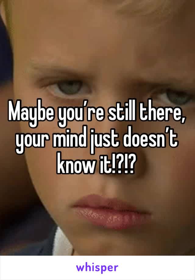 Maybe you’re still there, your mind just doesn’t know it!?!?