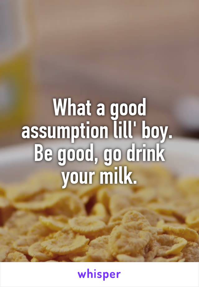 What a good assumption lill' boy. 
Be good, go drink your milk.
