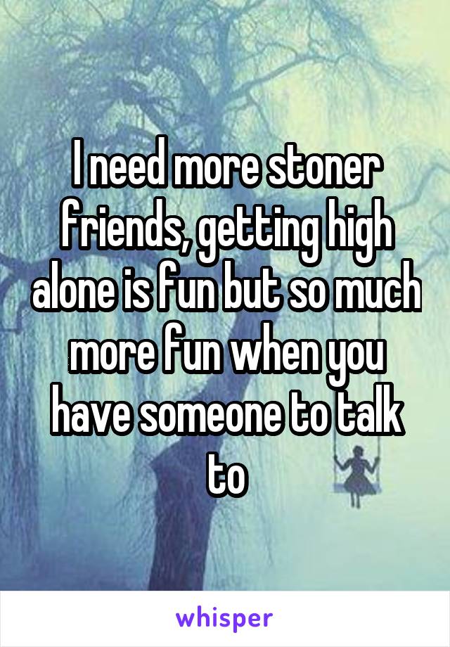 I need more stoner friends, getting high alone is fun but so much more fun when you have someone to talk to