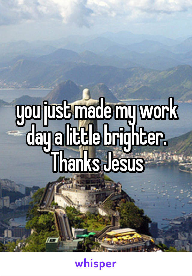 you just made my work day a little brighter. Thanks Jesus