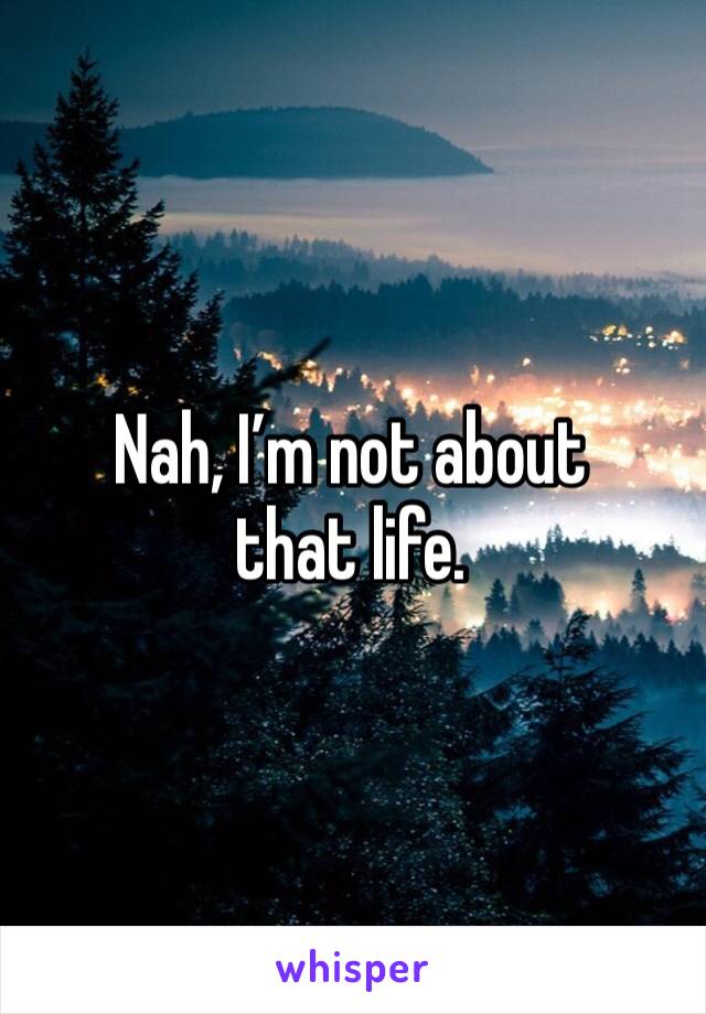 Nah, I’m not about that life.