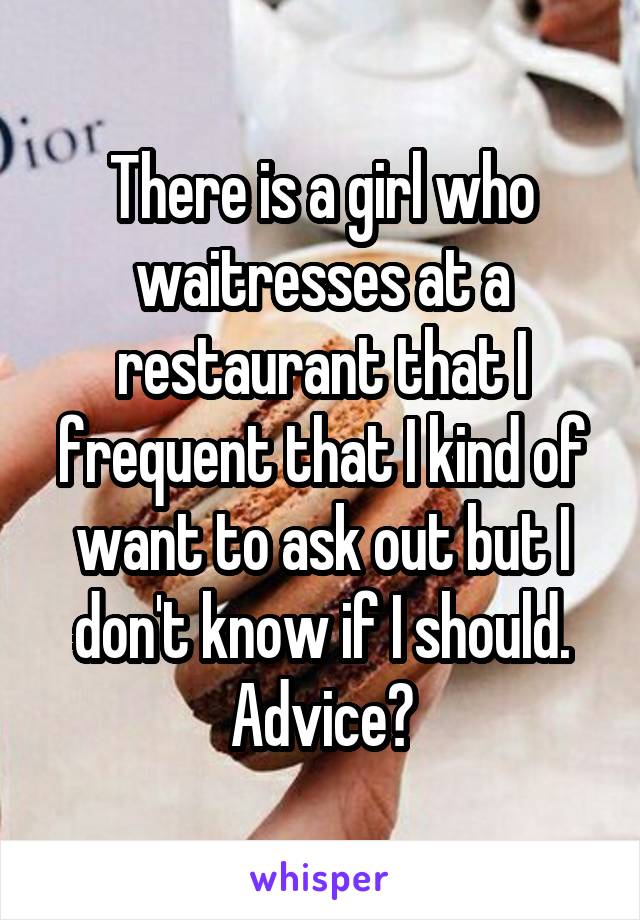 There is a girl who waitresses at a restaurant that I frequent that I kind of want to ask out but I don't know if I should. Advice?