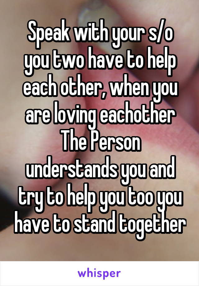 Speak with your s/o you two have to help each other, when you are loving eachother The Person understands you and try to help you too you have to stand together 