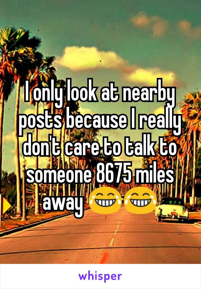 I only look at nearby posts because I really don't care to talk to someone 8675 miles away 😂😂