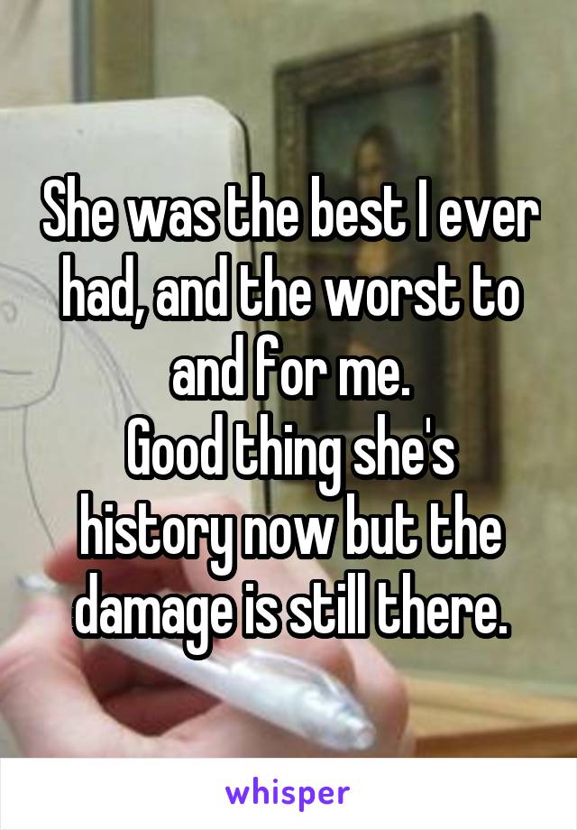 She was the best I ever had, and the worst to and for me.
Good thing she's history now but the damage is still there.