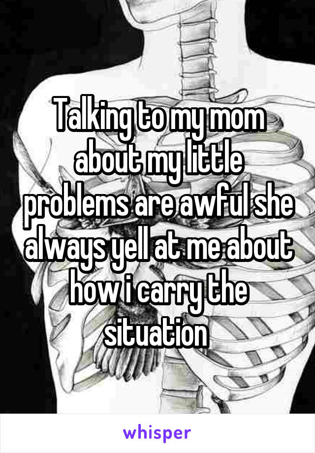 Talking to my mom about my little problems are awful she always yell at me about how i carry the situation 