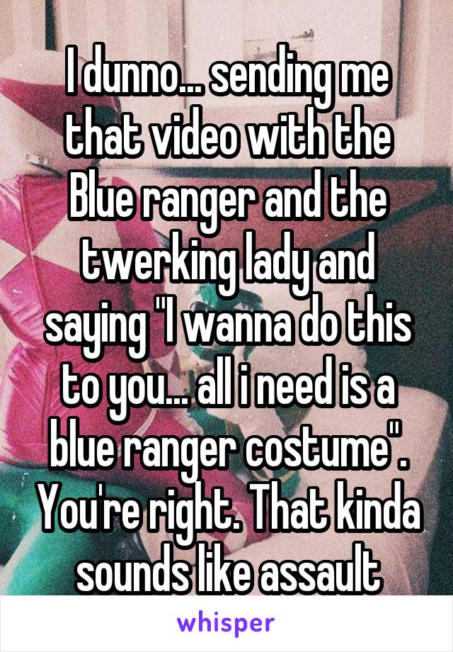 I dunno... sending me that video with the Blue ranger and the twerking lady and saying "I wanna do this to you... all i need is a blue ranger costume". You're right. That kinda sounds like assault