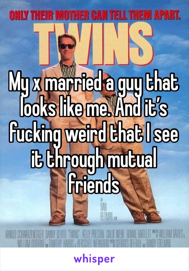 My x married a guy that looks like me. And it’s fucking weird that I see it through mutual friends