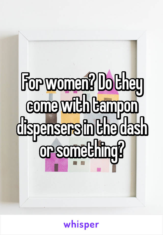 For women? Do they come with tampon dispensers in the dash or something?