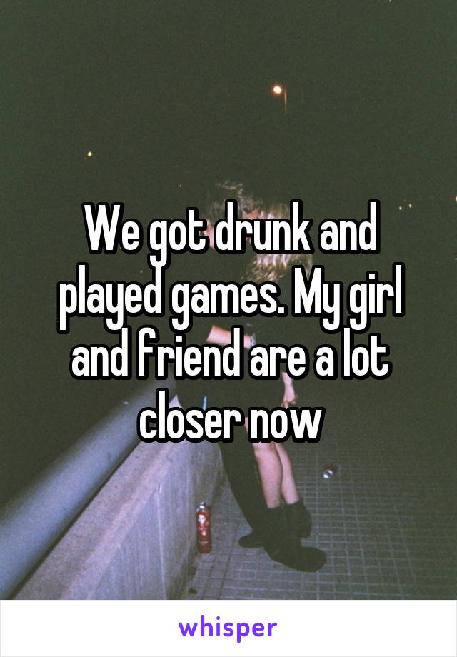 We got drunk and played games. My girl and friend are a lot closer now