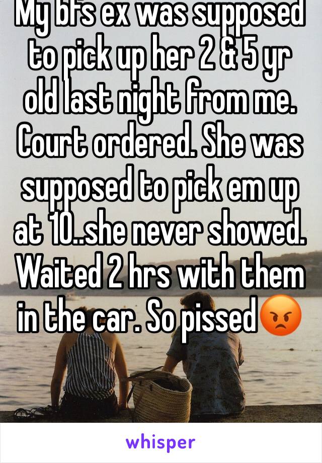 My bfs ex was supposed to pick up her 2 & 5 yr old last night from me. Court ordered. She was supposed to pick em up at 10..she never showed. Waited 2 hrs with them in the car. So pissed😡