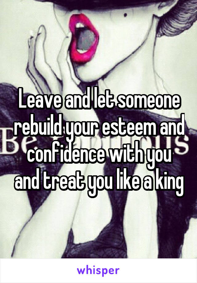Leave and let someone rebuild your esteem and confidence with you and treat you like a king