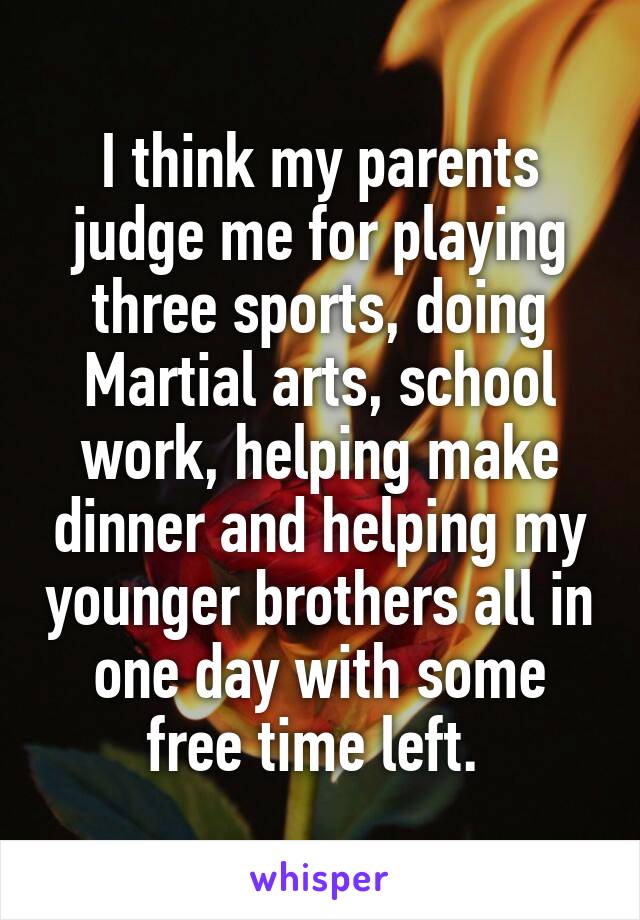 I think my parents judge me for playing three sports, doing Martial arts, school work, helping make dinner and helping my younger brothers all in one day with some free time left. 