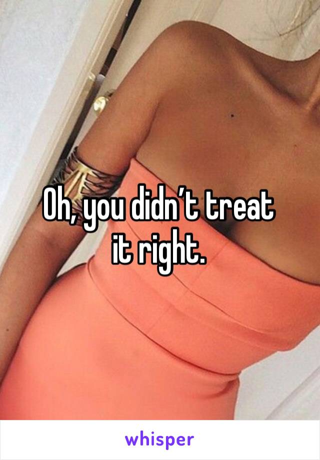 Oh, you didn’t treat it right.