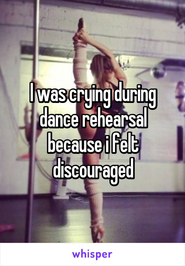 I was crying during dance rehearsal because i felt discouraged