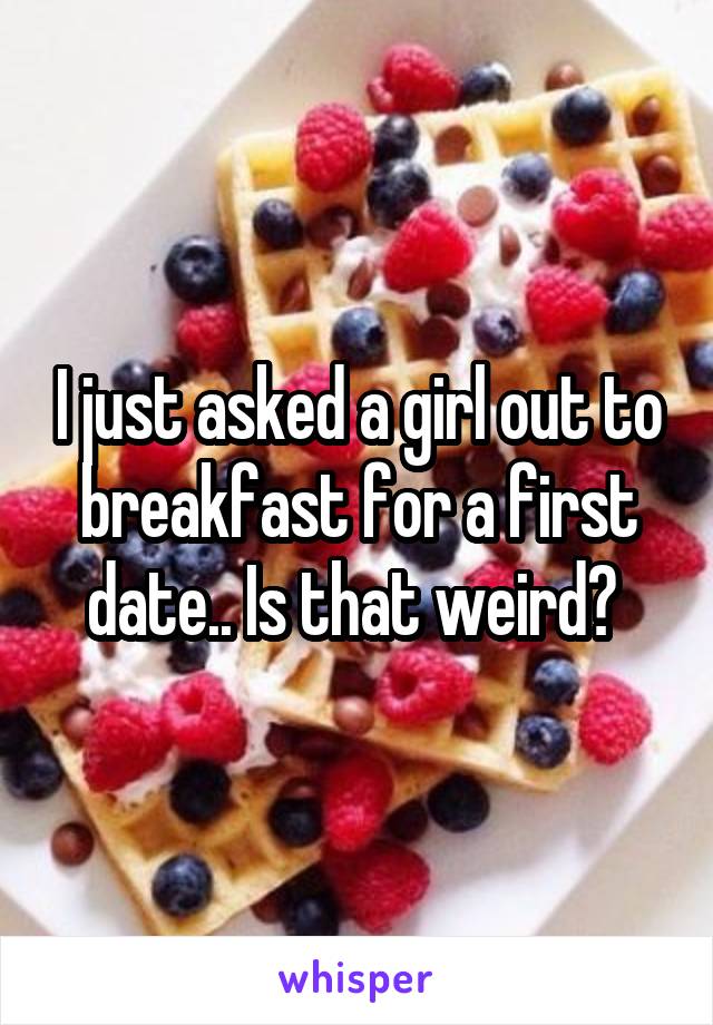 I just asked a girl out to breakfast for a first date.. Is that weird? 