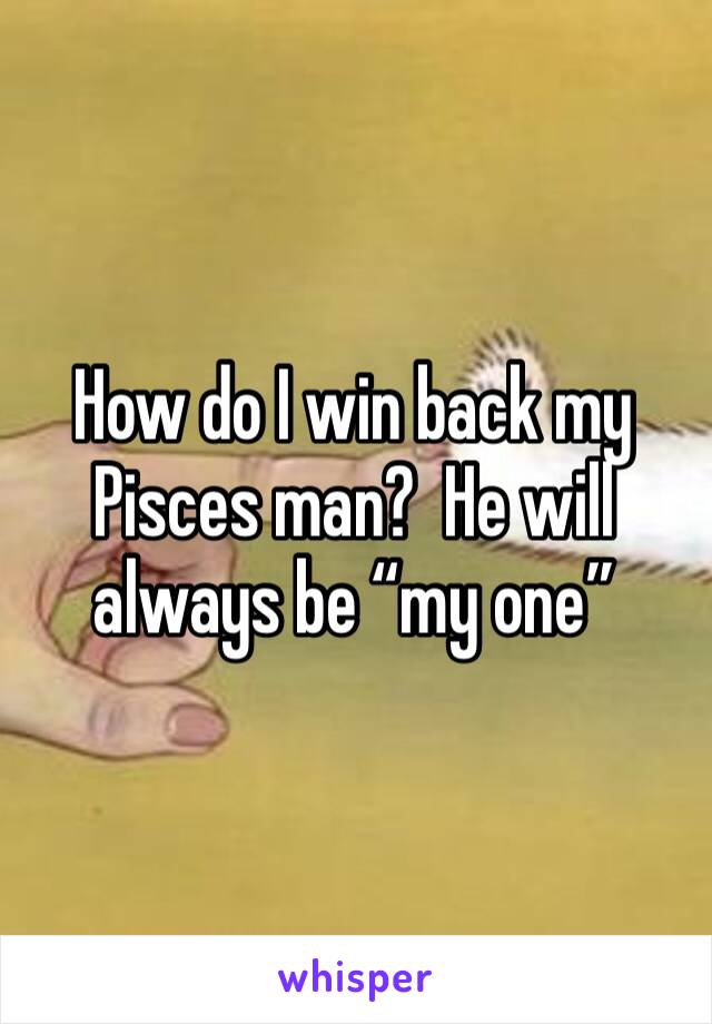 How do I win back my Pisces man?  He will always be “my one”