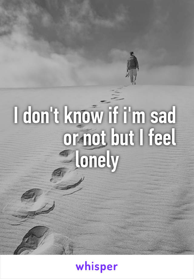 I don't know if i'm sad            or not but I feel lonely