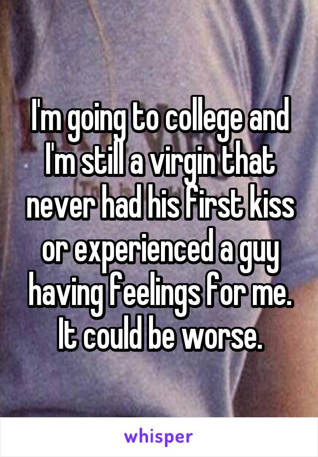 I'm going to college and I'm still a virgin that never had his first kiss or experienced a guy having feelings for me. It could be worse.