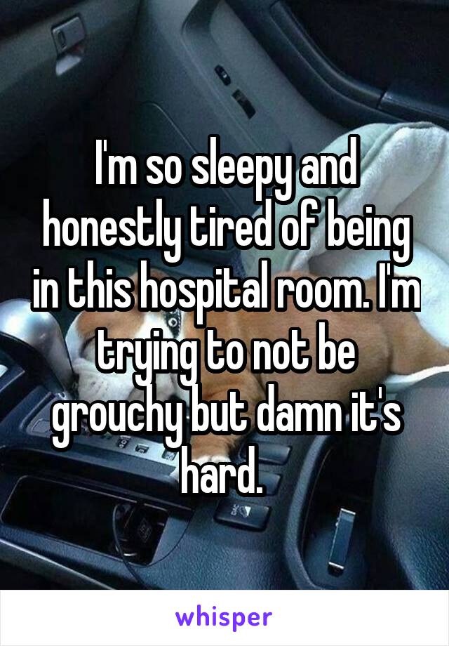 I'm so sleepy and honestly tired of being in this hospital room. I'm trying to not be grouchy but damn it's hard. 