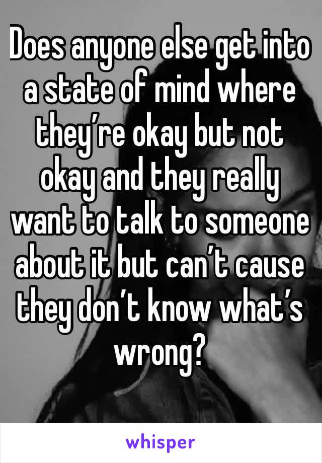 Does anyone else get into a state of mind where they’re okay but not okay and they really want to talk to someone about it but can’t cause they don’t know what’s wrong? 
