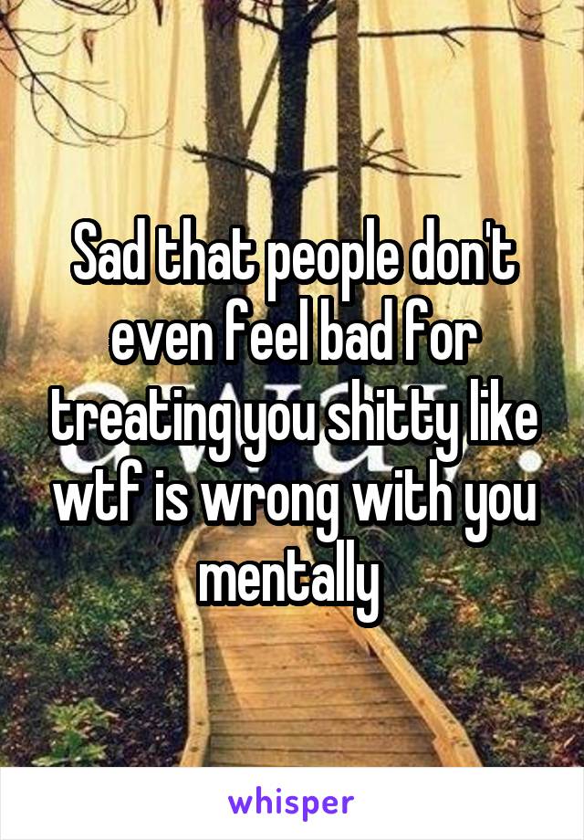 Sad that people don't even feel bad for treating you shitty like wtf is wrong with you mentally 